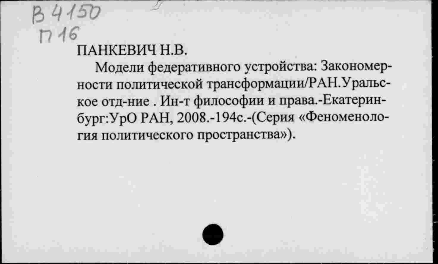 ﻿ПАНКЕВИЧ Н.В.
Модели федеративного устройства: Закономерности политической трансформации/РАН.Уральс-кое отд-ние . Ин-т философии и права.-Екатерин-бург:УрО РАН, 2ОО8.-194с.-(Серия «Феноменология политического пространства»).